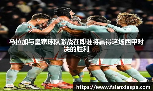 马拉加与皇家球队激战在即谁将赢得这场西甲对决的胜利